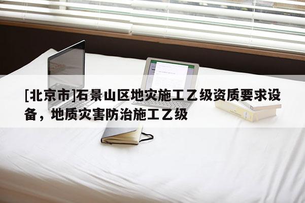 [北京市]石景山區地災施工乙級資質要求設備，地質災害防治施工乙級