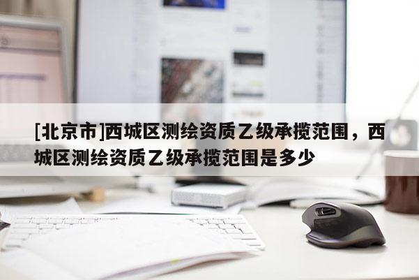 [北京市]西城區測繪資質乙級承攬范圍，西城區測繪資質乙級承攬范圍是多少