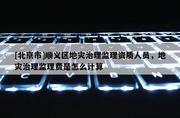 [北京市]順義區地災治理監理資質人員，地災治理監理費是怎么計算