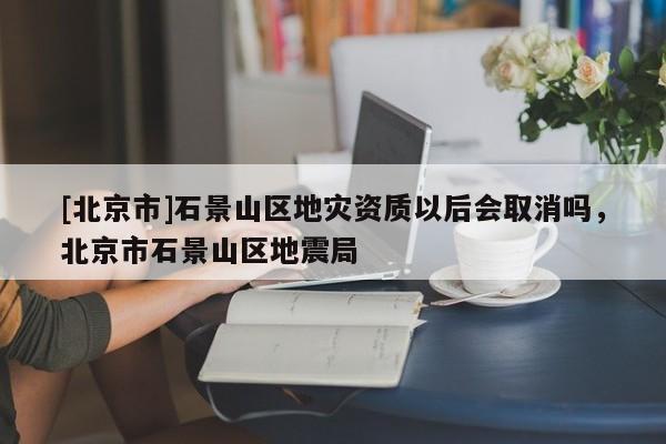 [北京市]石景山區地災資質以后會取消嗎，北京市石景山區地震局
