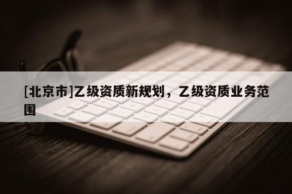 [北京市]乙級資質(zhì)新規(guī)劃，乙級資質(zhì)業(yè)務(wù)范圍