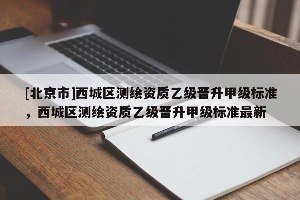 [北京市]西城區測繪資質乙級晉升甲級標準，西城區測繪資質乙級晉升甲級標準最新