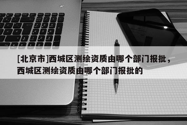 [北京市]西城區測繪資質由哪個部門報批，西城區測繪資質由哪個部門報批的