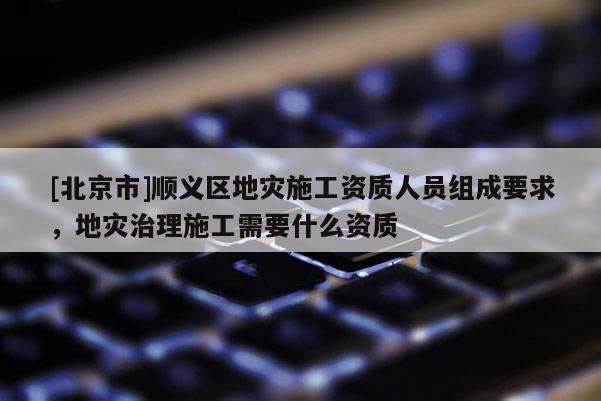 [北京市]順義區地災施工資質人員組成要求，地災治理施工需要什么資質