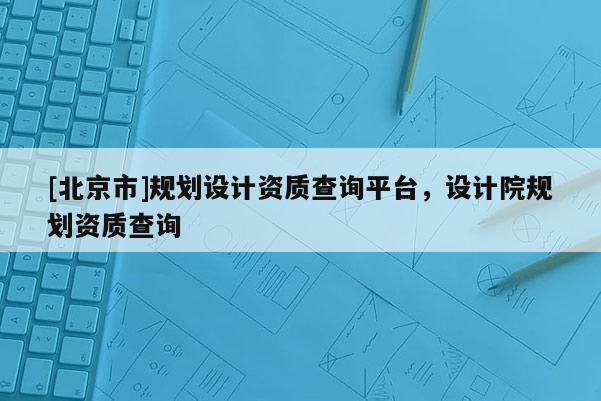 [北京市]規劃設計資質查詢平臺，設計院規劃資質查詢