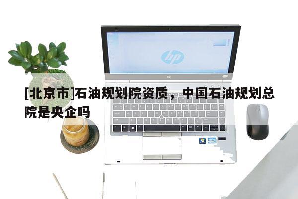 [北京市]石油規劃院資質，中國石油規劃總院是央企嗎