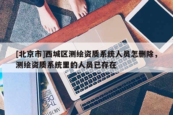 [北京市]西城區測繪資質系統人員怎刪除，測繪資質系統里的人員已存在