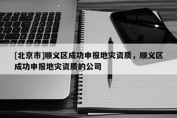 [北京市]順義區成功申報地災資質，順義區成功申報地災資質的公司