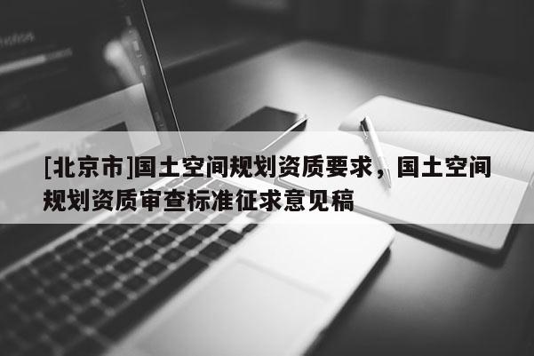 [北京市]國土空間規(guī)劃資質(zhì)要求，國土空間規(guī)劃資質(zhì)審查標(biāo)準(zhǔn)征求意見稿