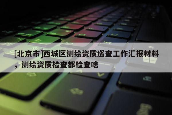 [北京市]西城區測繪資質巡查工作匯報材料，測繪資質檢查都檢查啥