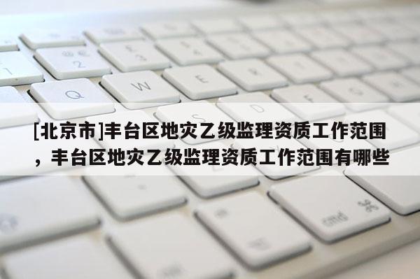 [北京市]豐臺區地災乙級監理資質工作范圍，豐臺區地災乙級監理資質工作范圍有哪些