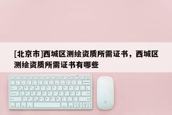 [北京市]西城區測繪資質所需證書，西城區測繪資質所需證書有哪些