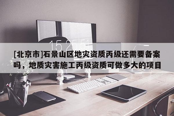 [北京市]石景山區(qū)地災(zāi)資質(zhì)丙級(jí)還需要備案嗎，地質(zhì)災(zāi)害施工丙級(jí)資質(zhì)可做多大的項(xiàng)目