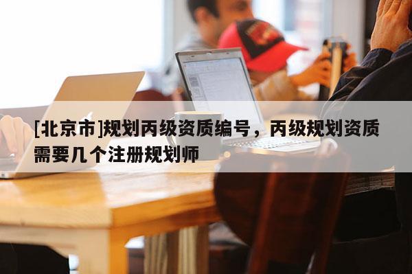 [北京市]規劃丙級資質編號，丙級規劃資質需要幾個注冊規劃師