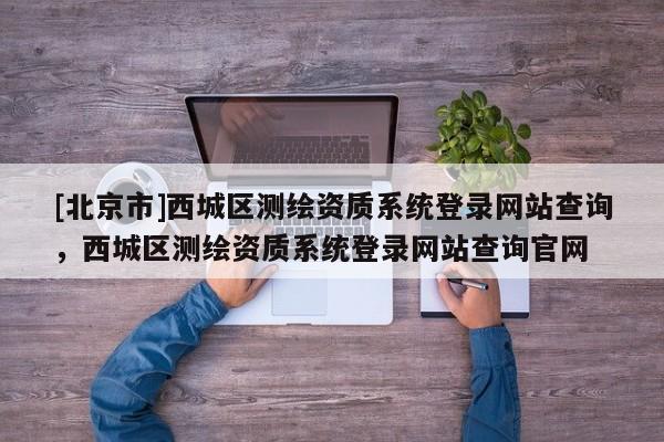 [北京市]西城區測繪資質系統登錄網站查詢，西城區測繪資質系統登錄網站查詢官網