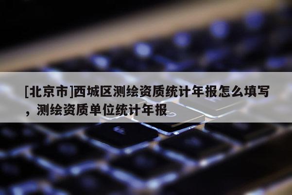 [北京市]西城區測繪資質統計年報怎么填寫，測繪資質單位統計年報