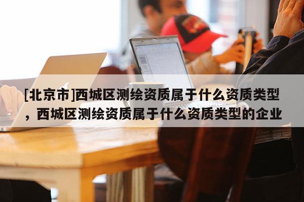 [北京市]西城區(qū)測繪資質(zhì)屬于什么資質(zhì)類型，西城區(qū)測繪資質(zhì)屬于什么資質(zhì)類型的企業(yè)