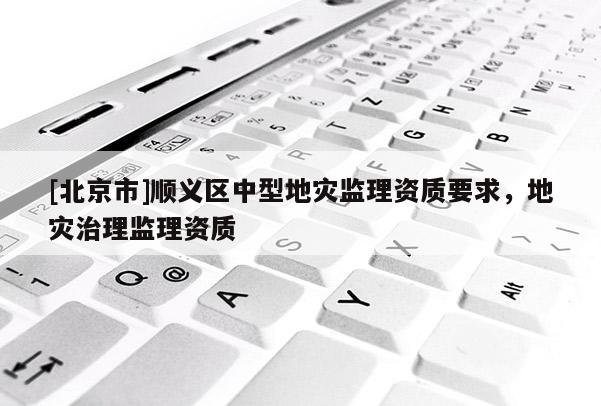 [北京市]順義區中型地災監理資質要求，地災治理監理資質