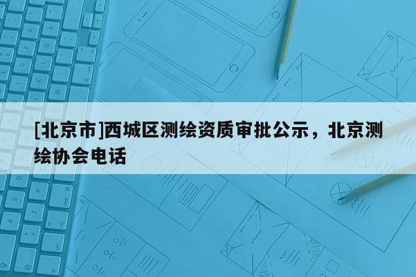 [北京市]西城區(qū)測繪資質(zhì)審批公示，北京測繪協(xié)會電話