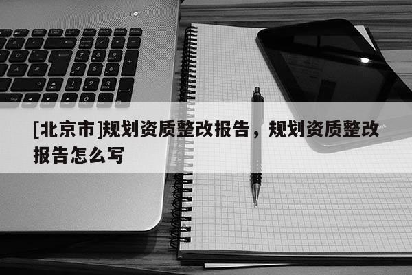 [北京市]規劃資質整改報告，規劃資質整改報告怎么寫