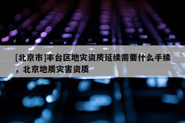 [北京市]豐臺區地災資質延續需要什么手續，北京地質災害資質