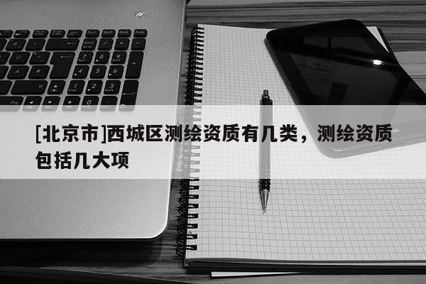 [北京市]西城區(qū)測繪資質(zhì)有幾類，測繪資質(zhì)包括幾大項