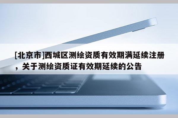 [北京市]西城區(qū)測繪資質(zhì)有效期滿延續(xù)注冊，關于測繪資質(zhì)證有效期延續(xù)的公告
