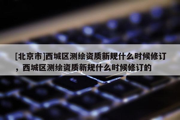 [北京市]西城區測繪資質新規什么時候修訂，西城區測繪資質新規什么時候修訂的