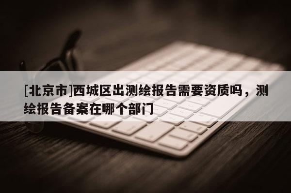 [北京市]西城區出測繪報告需要資質嗎，測繪報告備案在哪個部門