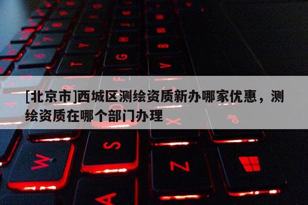 [北京市]西城區(qū)測(cè)繪資質(zhì)新辦哪家優(yōu)惠，測(cè)繪資質(zhì)在哪個(gè)部門辦理