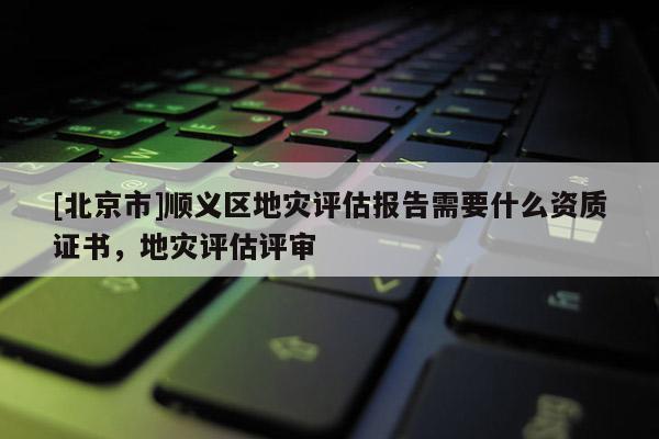 [北京市]順義區地災評估報告需要什么資質證書，地災評估評審