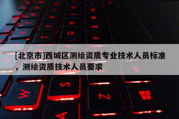 [北京市]西城區測繪資質專業技術人員標準，測繪資質技術人員要求