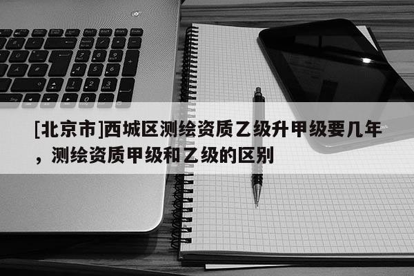 [北京市]西城區測繪資質乙級升甲級要幾年，測繪資質甲級和乙級的區別