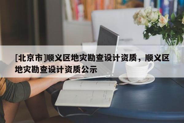 [北京市]順義區地災勘查設計資質，順義區地災勘查設計資質公示