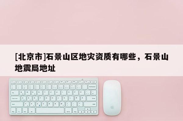 [北京市]石景山區地災資質有哪些，石景山地震局地址