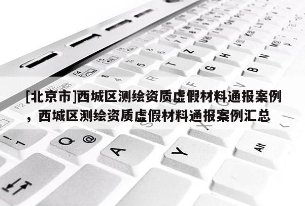 [北京市]西城區測繪資質虛假材料通報案例，西城區測繪資質虛假材料通報案例匯總