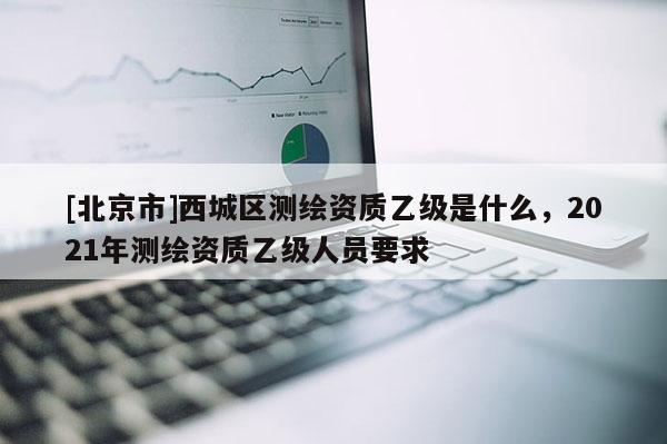 [北京市]西城區測繪資質乙級是什么，2021年測繪資質乙級人員要求