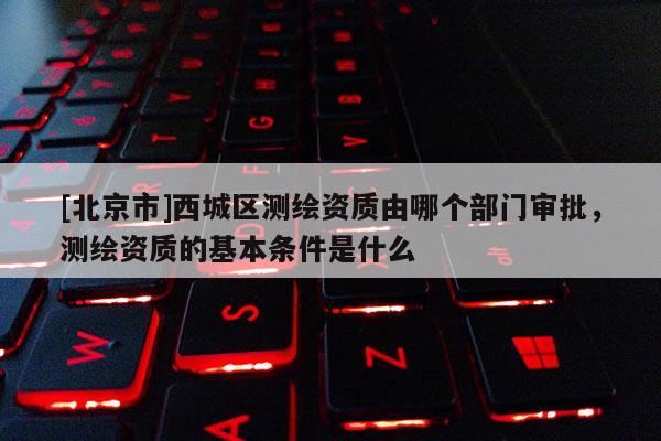 [北京市]西城區測繪資質由哪個部門審批，測繪資質的基本條件是什么