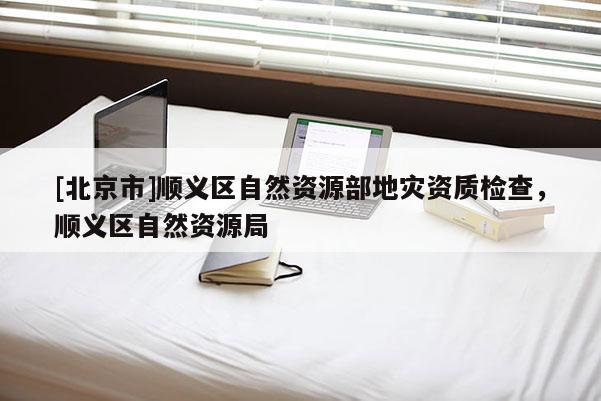 [北京市]順義區自然資源部地災資質檢查，順義區自然資源局