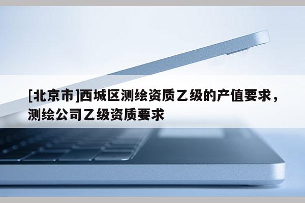 [北京市]西城區測繪資質乙級的產值要求，測繪公司乙級資質要求