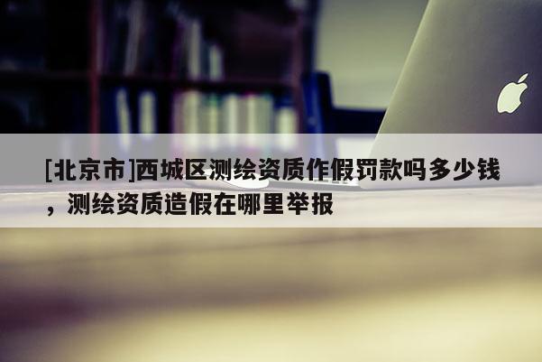 [北京市]西城區測繪資質作假罰款嗎多少錢，測繪資質造假在哪里舉報