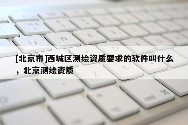 [北京市]西城區測繪資質要求的軟件叫什么，北京測繪資質