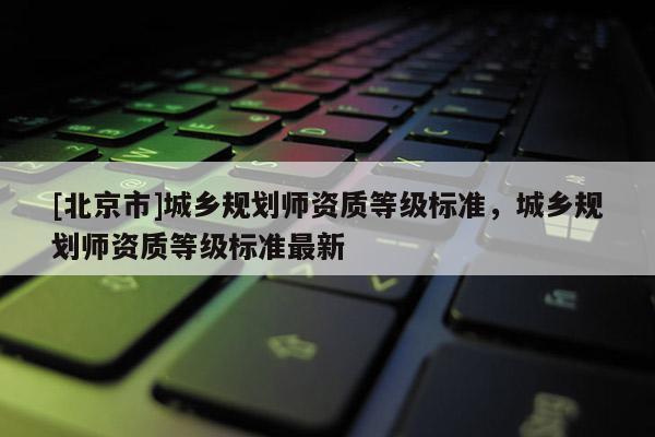 [北京市]城鄉(xiāng)規(guī)劃師資質(zhì)等級標(biāo)準(zhǔn)，城鄉(xiāng)規(guī)劃師資質(zhì)等級標(biāo)準(zhǔn)最新