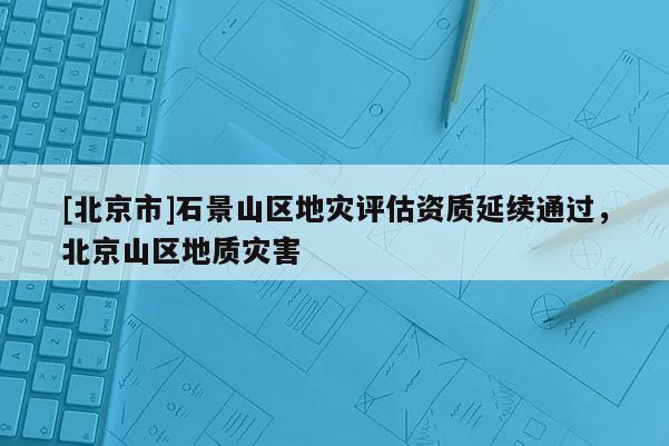 [北京市]石景山區(qū)地災(zāi)評(píng)估資質(zhì)延續(xù)通過，北京山區(qū)地質(zhì)災(zāi)害