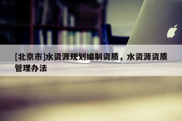 [北京市]水資源規(guī)劃編制資質(zhì)，水資源資質(zhì)管理辦法