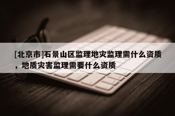[北京市]石景山區監理地災監理需什么資質，地質災害監理需要什么資質