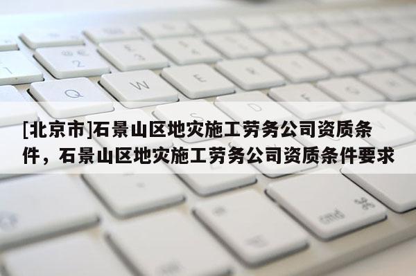 [北京市]石景山區地災施工勞務公司資質條件，石景山區地災施工勞務公司資質條件要求