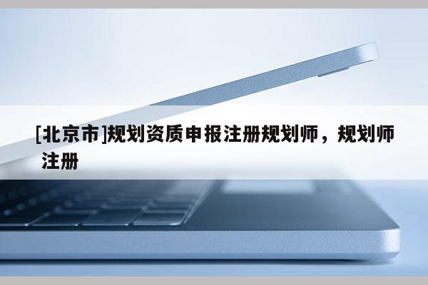 [北京市]規劃資質申報注冊規劃師，規劃師 注冊
