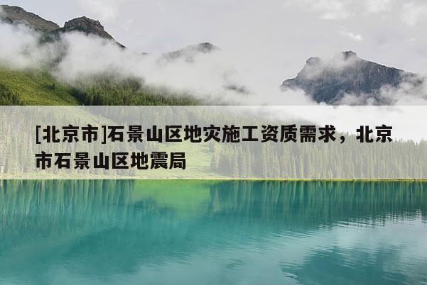 [北京市]石景山區(qū)地災(zāi)施工資質(zhì)需求，北京市石景山區(qū)地震局