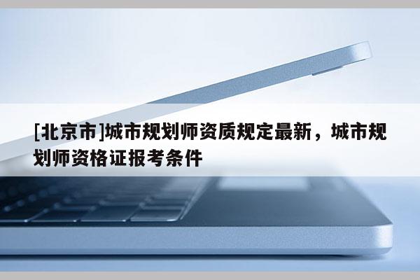 [北京市]城市規劃師資質規定最新，城市規劃師資格證報考條件